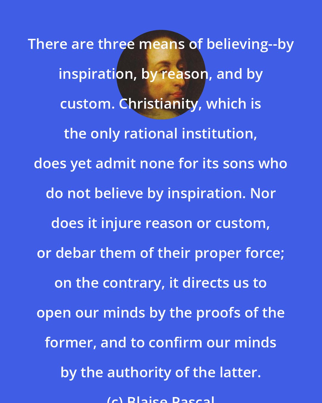 Blaise Pascal: There are three means of believing--by inspiration, by reason, and by custom. Christianity, which is the only rational institution, does yet admit none for its sons who do not believe by inspiration. Nor does it injure reason or custom, or debar them of their proper force; on the contrary, it directs us to open our minds by the proofs of the former, and to confirm our minds by the authority of the latter.