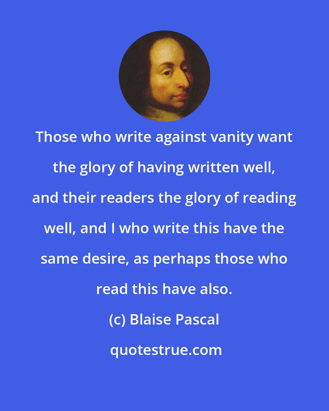 Blaise Pascal: Those who write against vanity want the glory of having written well, and their readers the glory of reading well, and I who write this have the same desire, as perhaps those who read this have also.