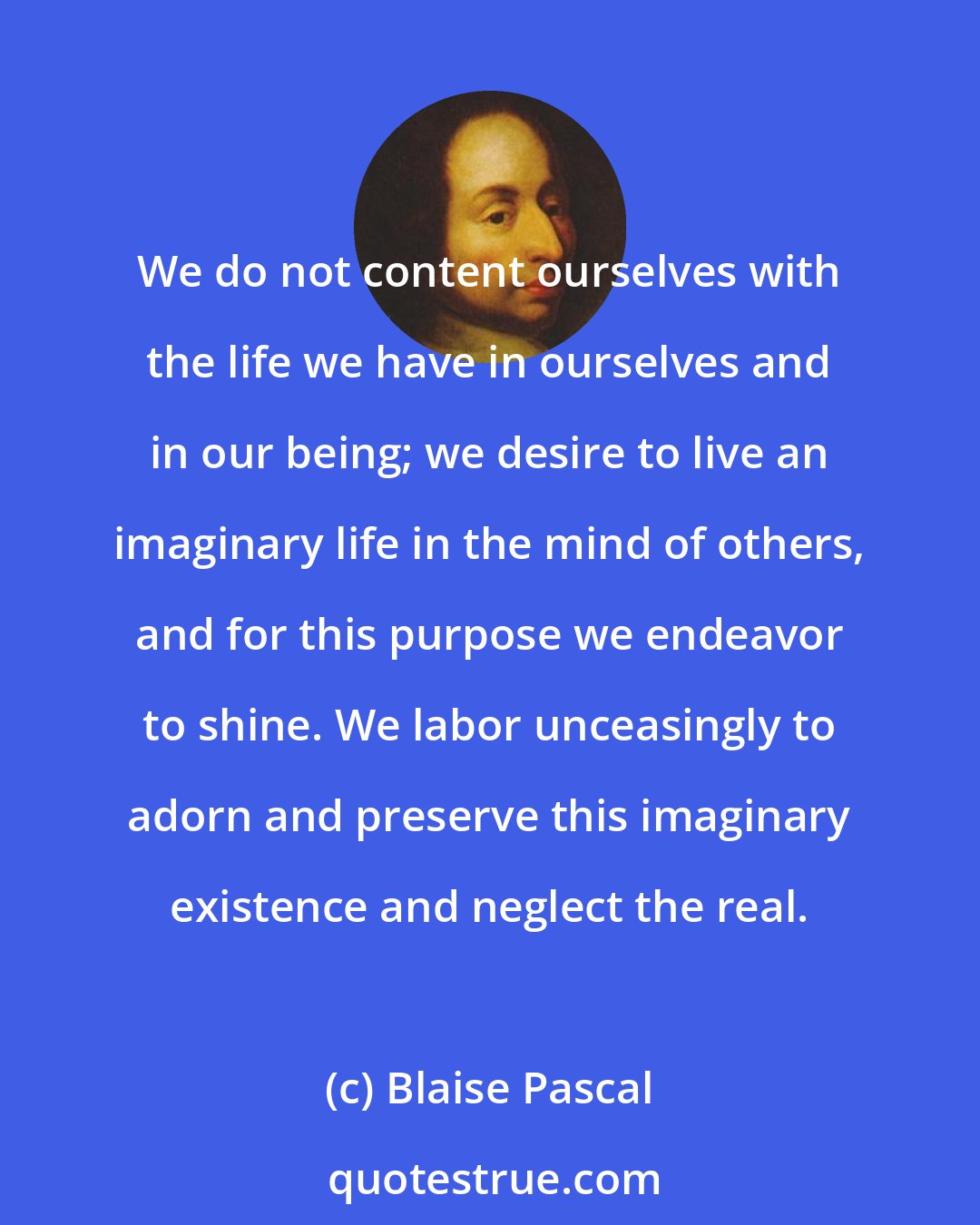 Blaise Pascal: We do not content ourselves with the life we have in ourselves and in our being; we desire to live an imaginary life in the mind of others, and for this purpose we endeavor to shine. We labor unceasingly to adorn and preserve this imaginary existence and neglect the real.