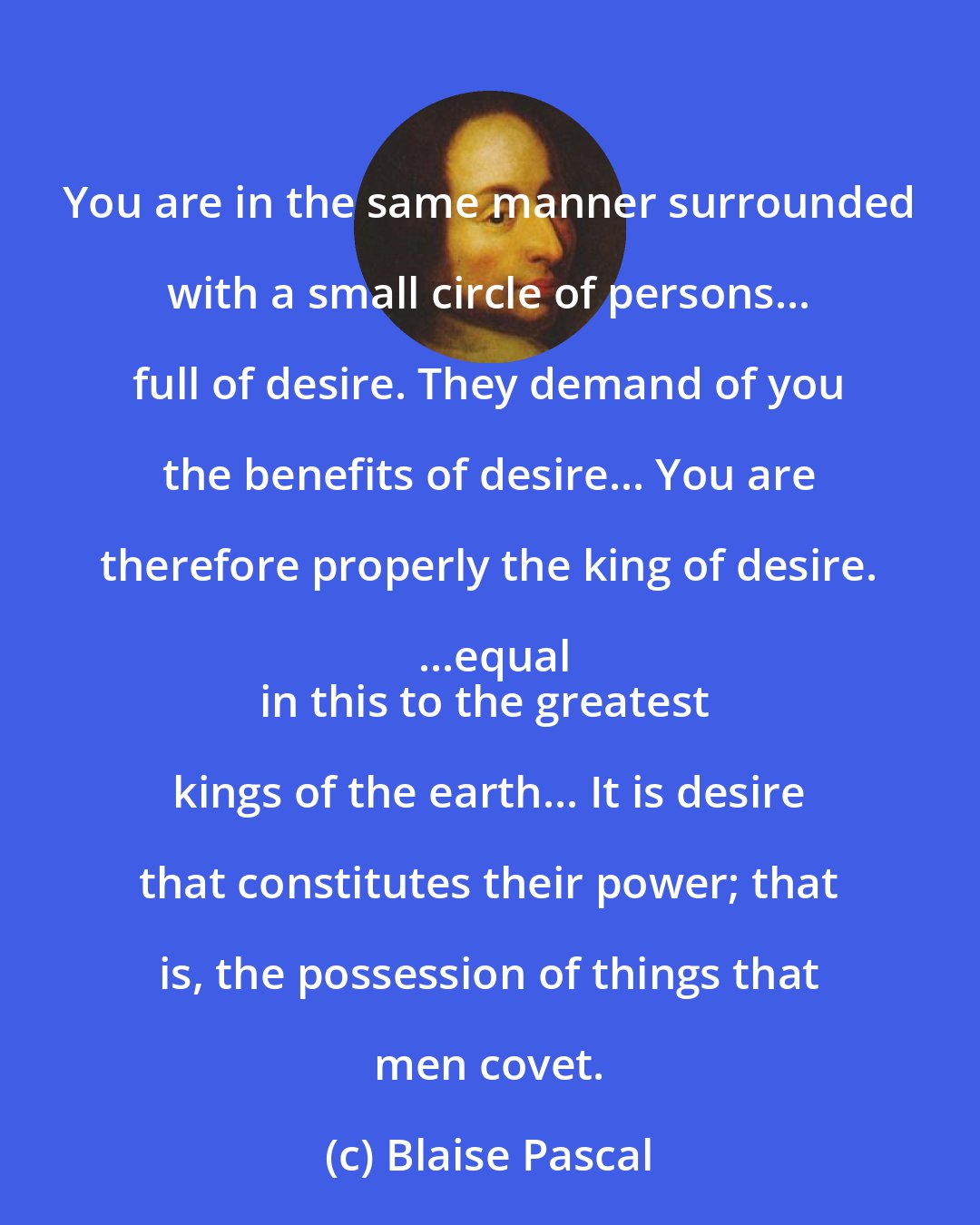 Blaise Pascal: You are in the same manner surrounded with a small circle of persons... full of desire. They demand of you the benefits of desire... You are therefore properly the king of desire. ...equal
in this to the greatest kings of the earth... It is desire that constitutes their power; that is, the possession of things that men covet.