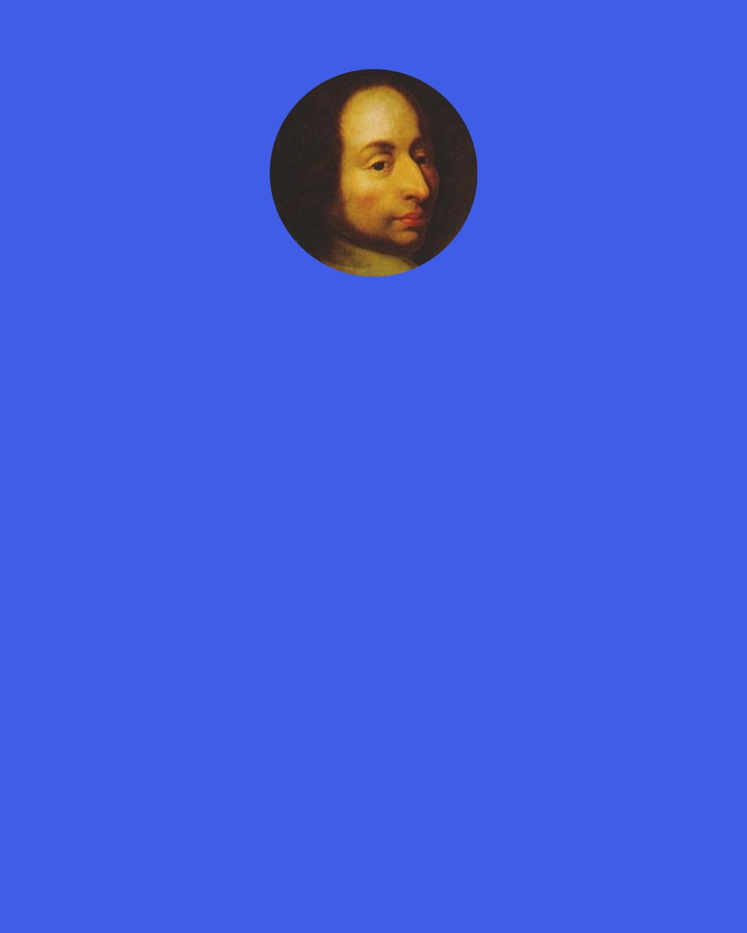 Blaise Pascal: According to the doctrine of chance, you ought to put yourself to the trouble of searching for the truth; for if you die without worshiping the True Cause, you are lost. "But," say you, "if He had wished me to worship Him, He would have left me signs of His will." He has done so; but you neglect them. Seek them, therefore; it is well worth it.