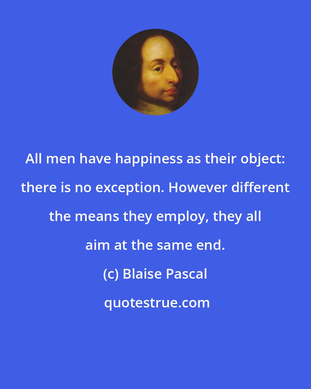 Blaise Pascal: All men have happiness as their object: there is no exception. However different the means they employ, they all aim at the same end.