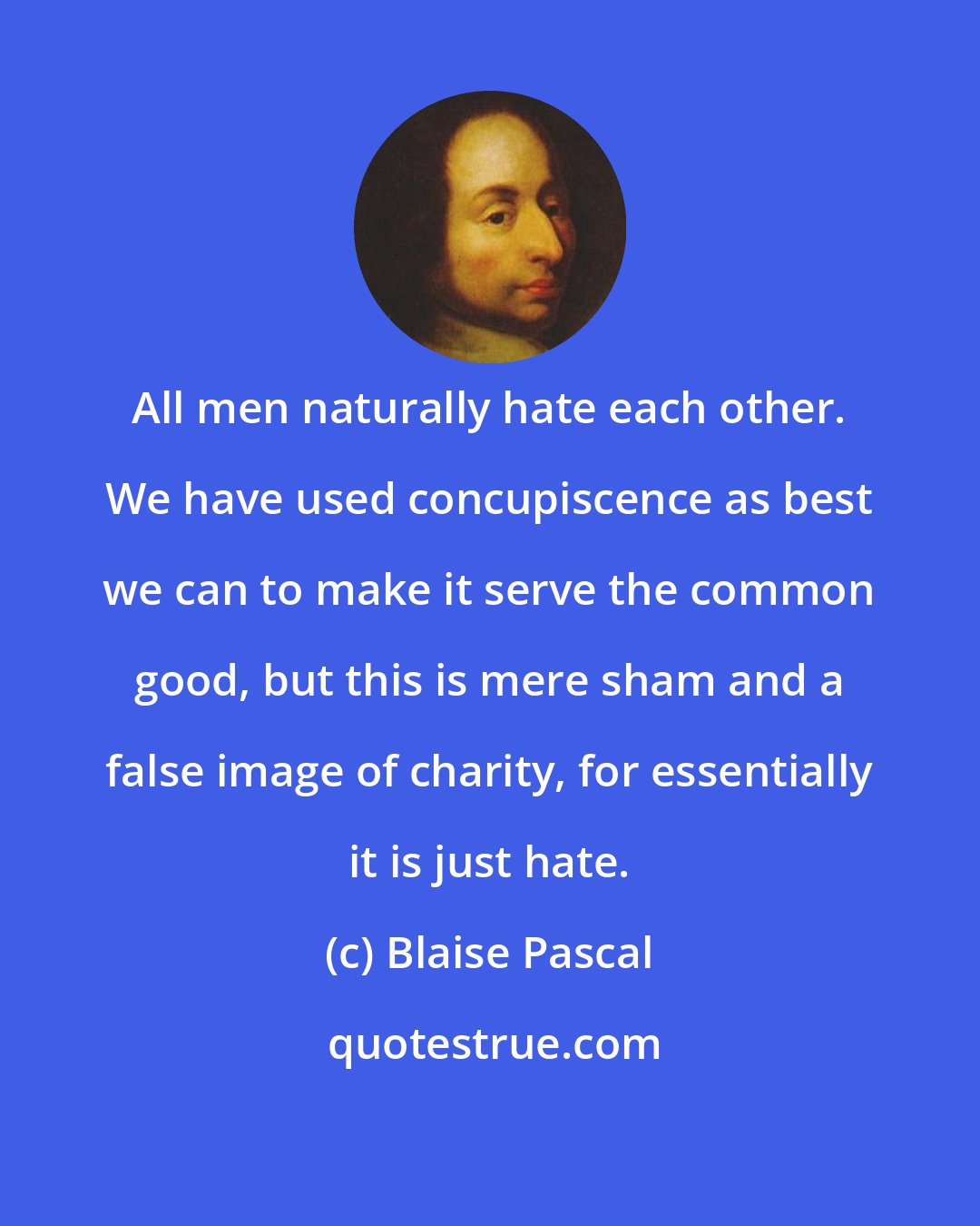 Blaise Pascal: All men naturally hate each other. We have used concupiscence as best we can to make it serve the common good, but this is mere sham and a false image of charity, for essentially it is just hate.