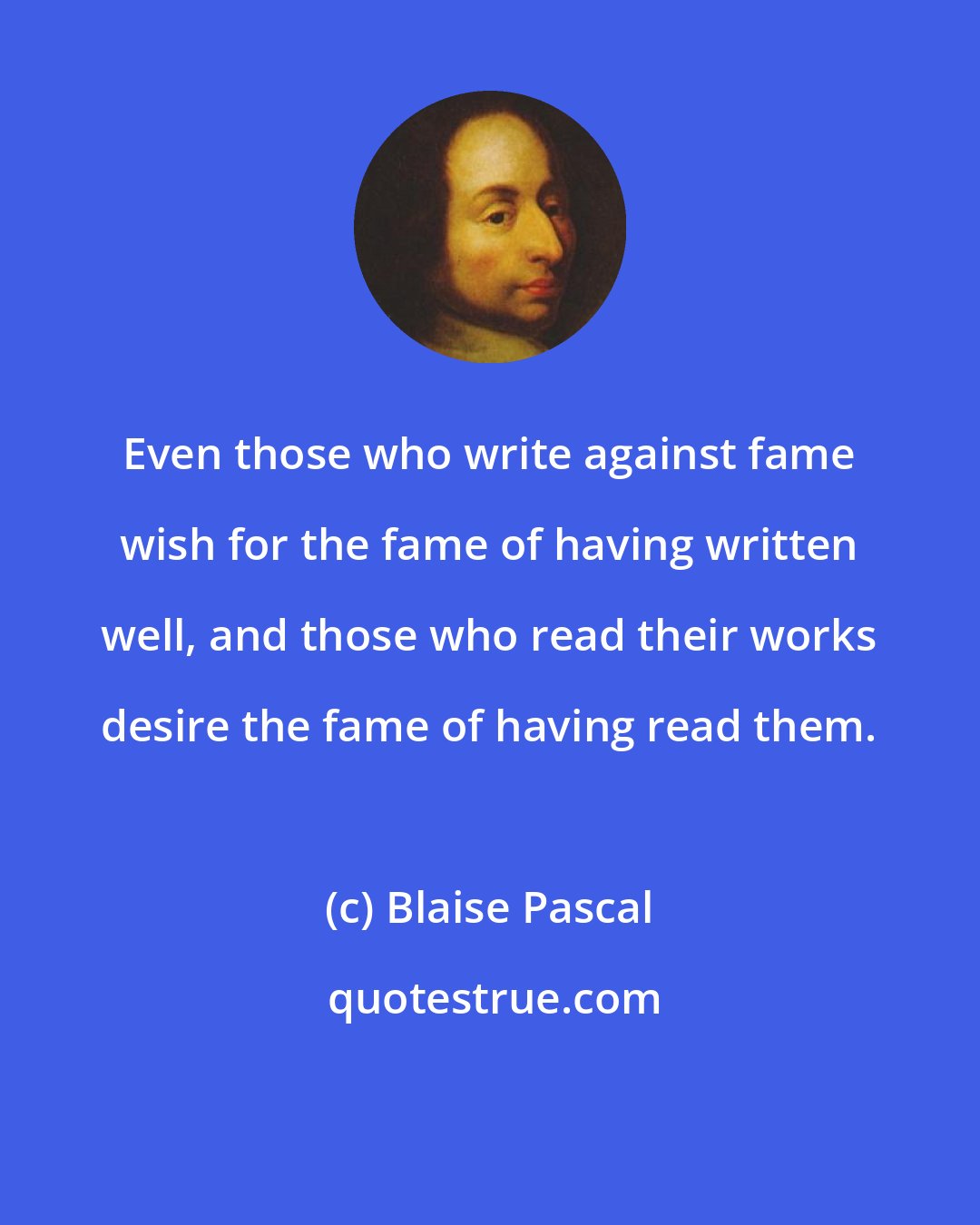 Blaise Pascal: Even those who write against fame wish for the fame of having written well, and those who read their works desire the fame of having read them.