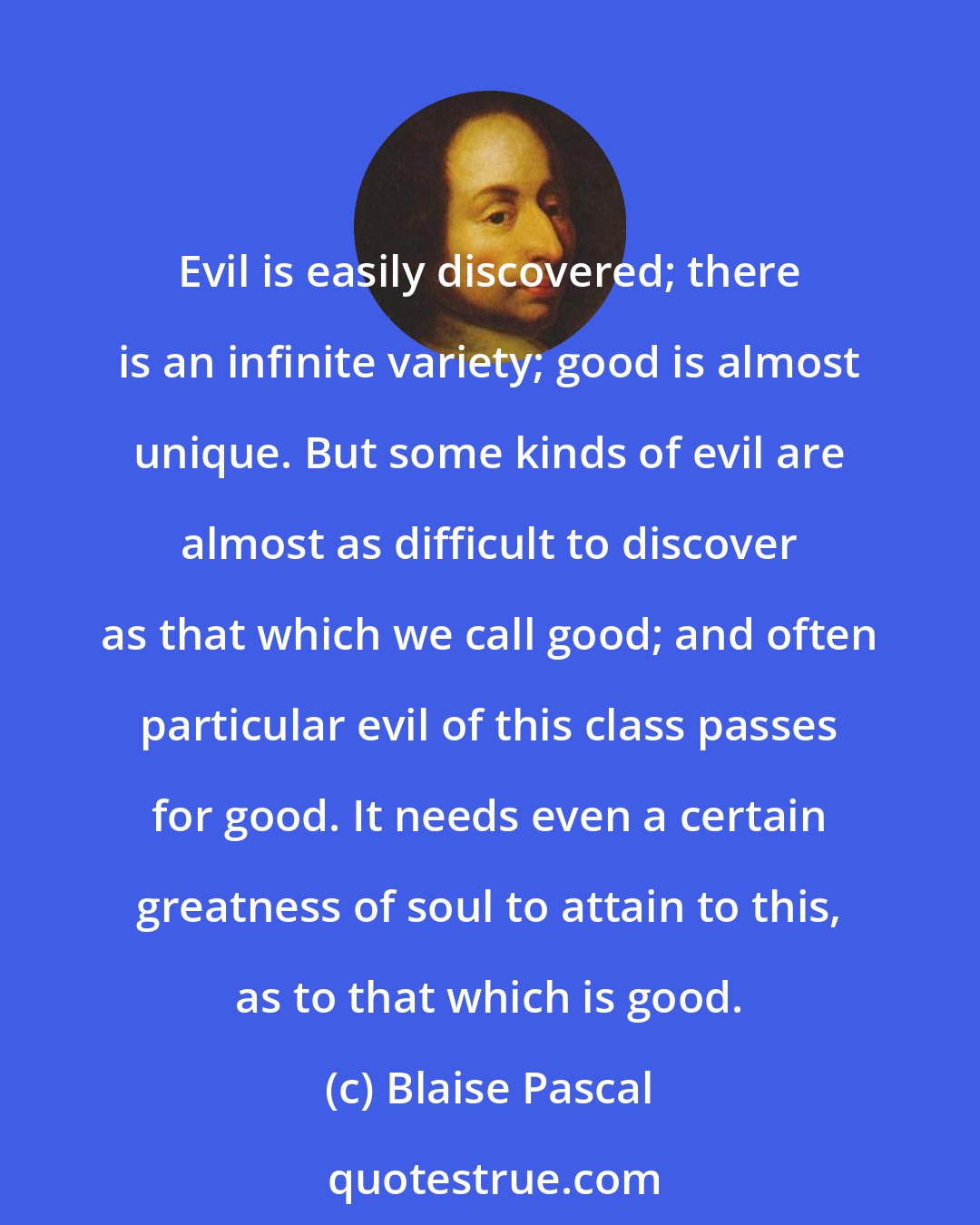 Blaise Pascal: Evil is easily discovered; there is an infinite variety; good is almost unique. But some kinds of evil are almost as difficult to discover as that which we call good; and often particular evil of this class passes for good. It needs even a certain greatness of soul to attain to this, as to that which is good.
