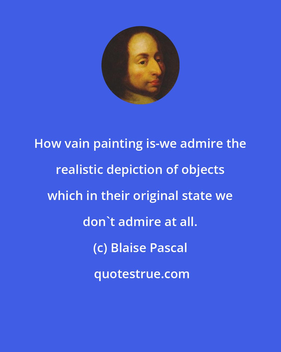 Blaise Pascal: How vain painting is-we admire the realistic depiction of objects which in their original state we don't admire at all.