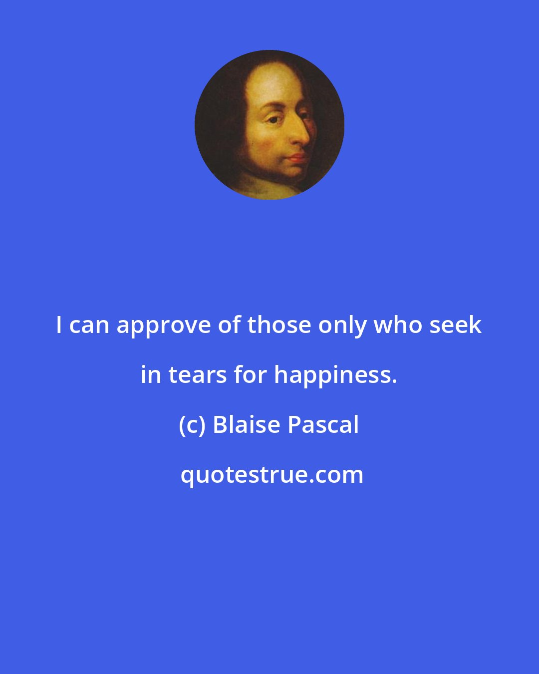 Blaise Pascal: I can approve of those only who seek in tears for happiness.