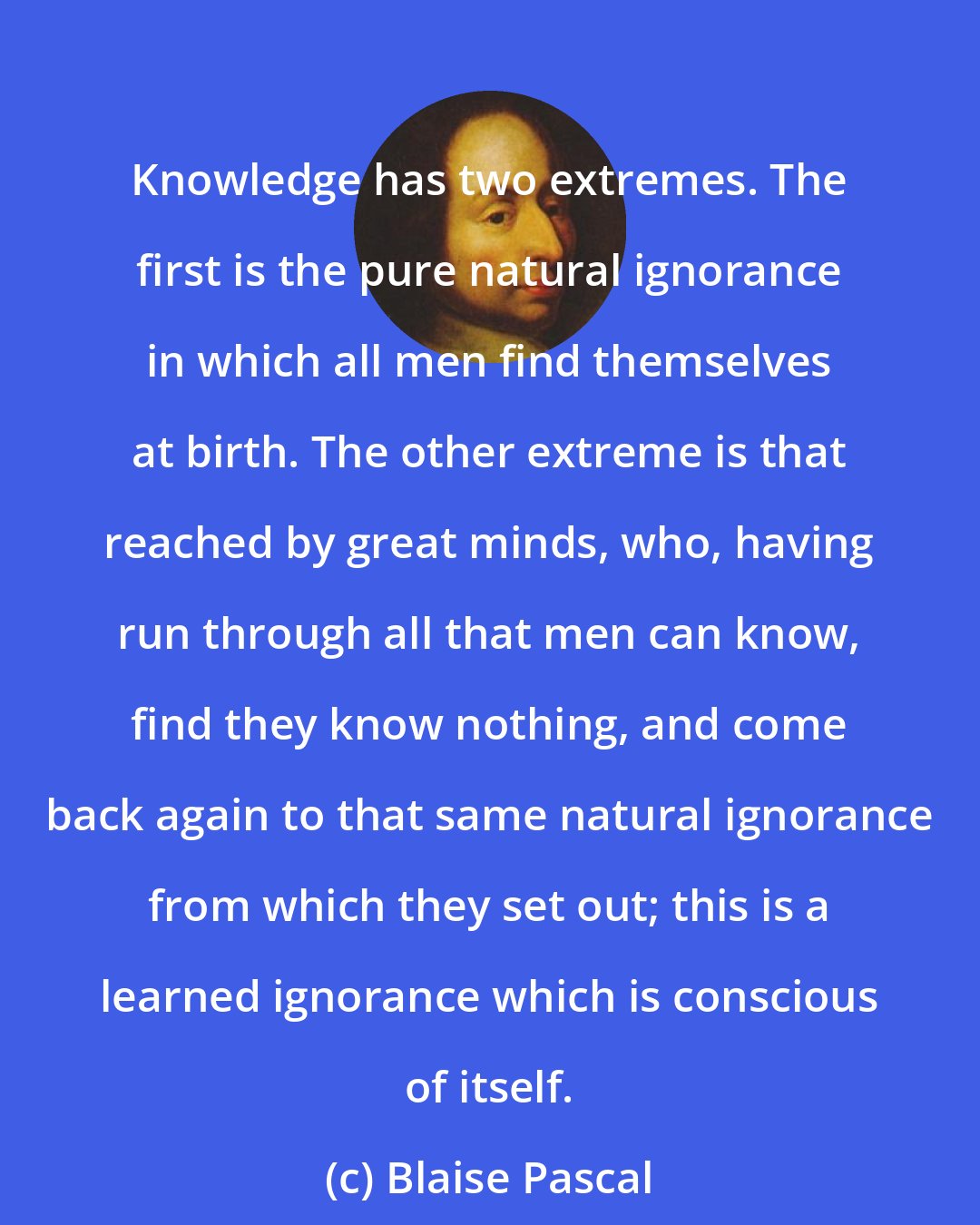 Blaise Pascal: Knowledge has two extremes. The first is the pure natural ignorance in which all men find themselves at birth. The other extreme is that reached by great minds, who, having run through all that men can know, find they know nothing, and come back again to that same natural ignorance from which they set out; this is a learned ignorance which is conscious of itself.