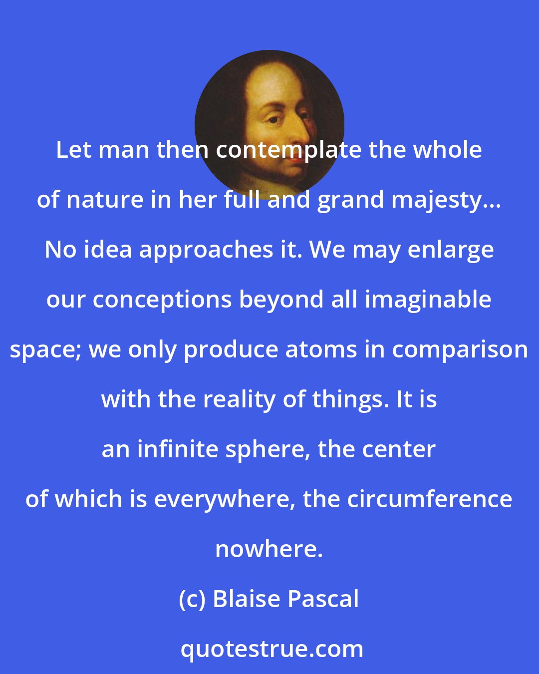 Blaise Pascal: Let man then contemplate the whole of nature in her full and grand majesty... No idea approaches it. We may enlarge our conceptions beyond all imaginable space; we only produce atoms in comparison with the reality of things. It is an infinite sphere, the center of which is everywhere, the circumference nowhere.