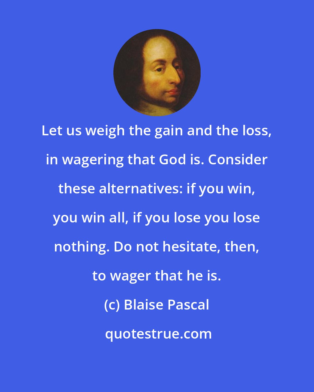 Blaise Pascal: Let us weigh the gain and the loss, in wagering that God is. Consider these alternatives: if you win, you win all, if you lose you lose nothing. Do not hesitate, then, to wager that he is.