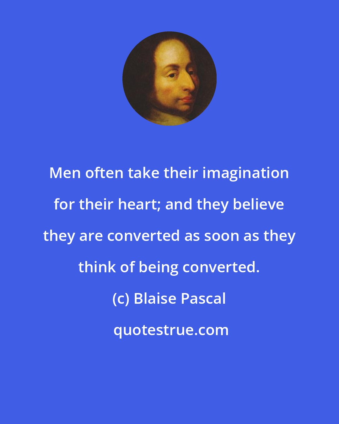 Blaise Pascal: Men often take their imagination for their heart; and they believe they are converted as soon as they think of being converted.