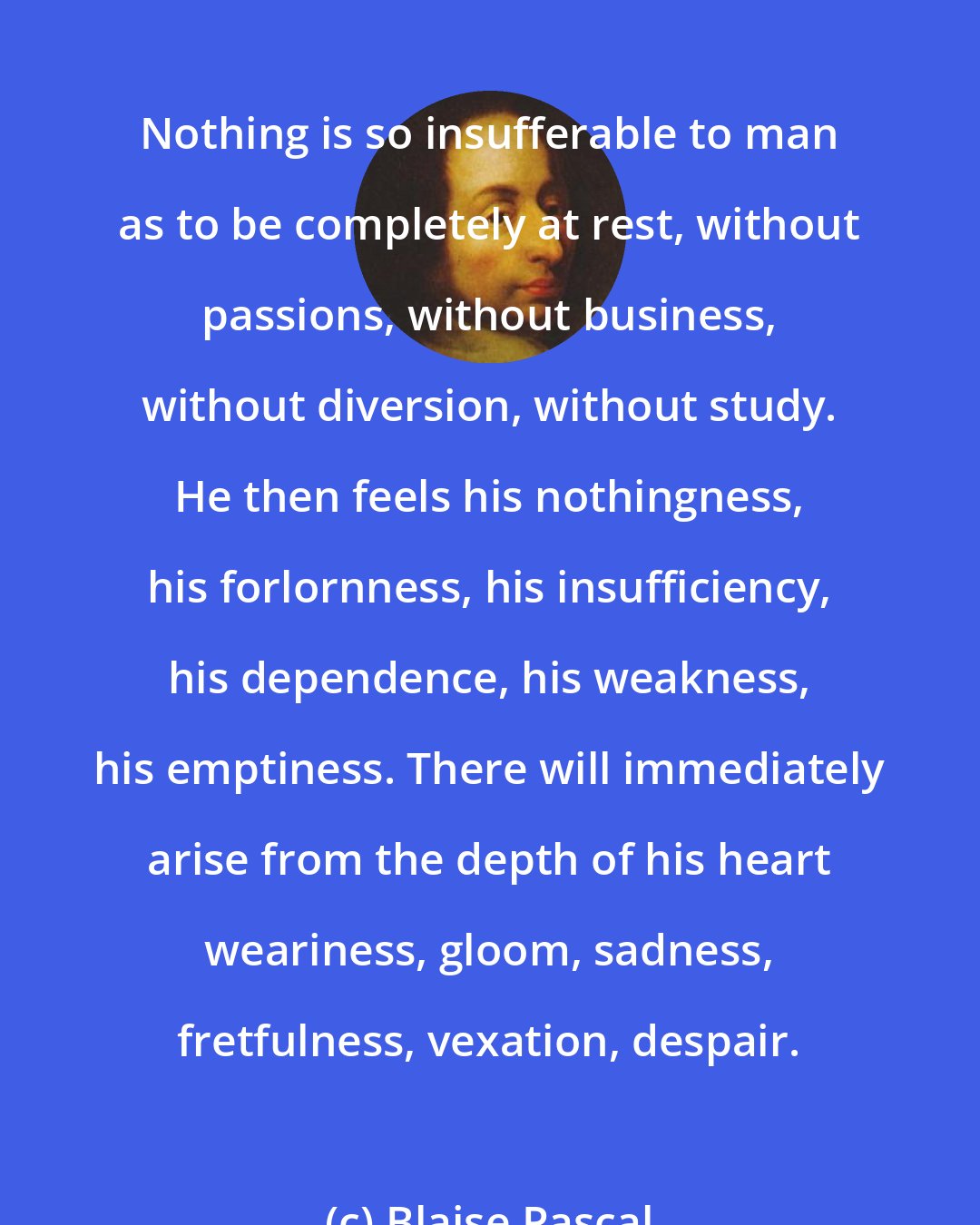 Blaise Pascal: Nothing is so insufferable to man as to be completely at rest, without passions, without business, without diversion, without study. He then feels his nothingness, his forlornness, his insufficiency, his dependence, his weakness, his emptiness. There will immediately arise from the depth of his heart weariness, gloom, sadness, fretfulness, vexation, despair.