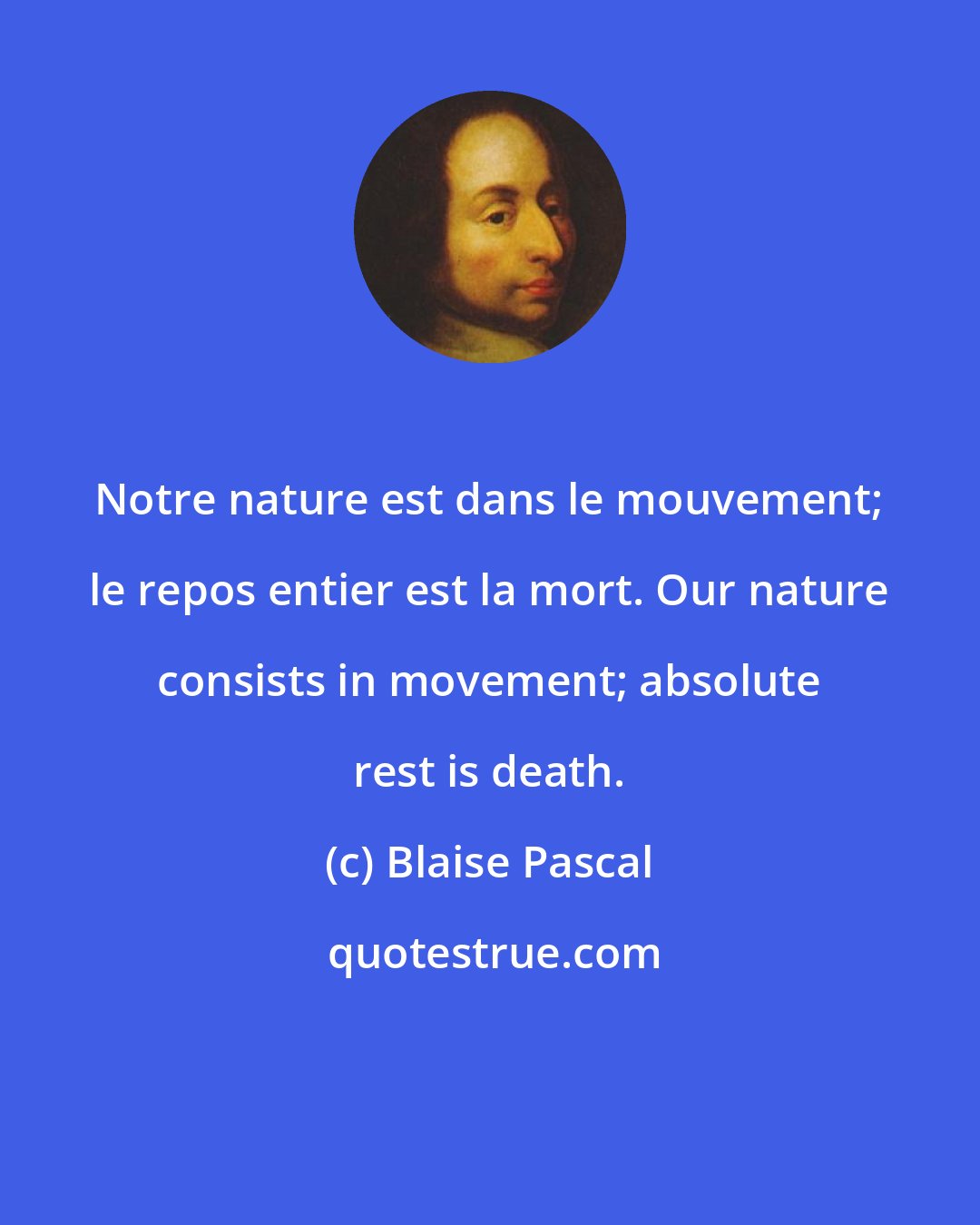 Blaise Pascal: Notre nature est dans le mouvement; le repos entier est la mort. Our nature consists in movement; absolute rest is death.