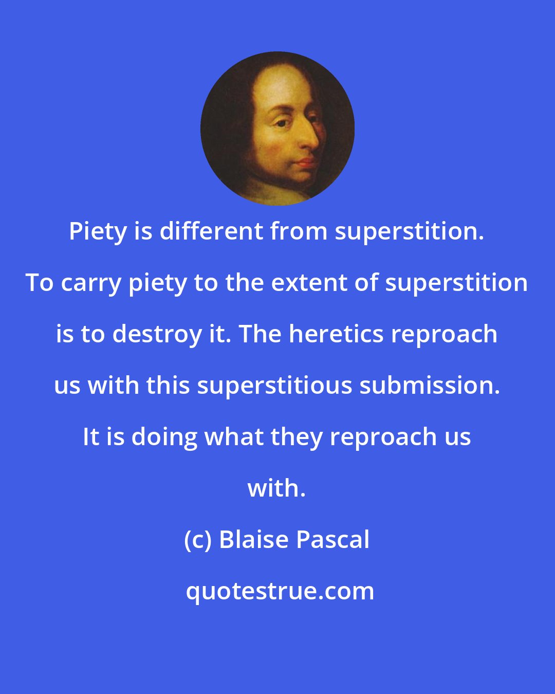 Blaise Pascal: Piety is different from superstition. To carry piety to the extent of superstition is to destroy it. The heretics reproach us with this superstitious submission. It is doing what they reproach us with.