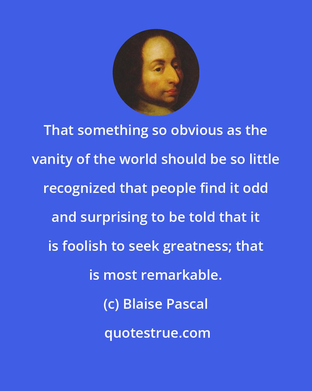 Blaise Pascal: That something so obvious as the vanity of the world should be so little recognized that people find it odd and surprising to be told that it is foolish to seek greatness; that is most remarkable.