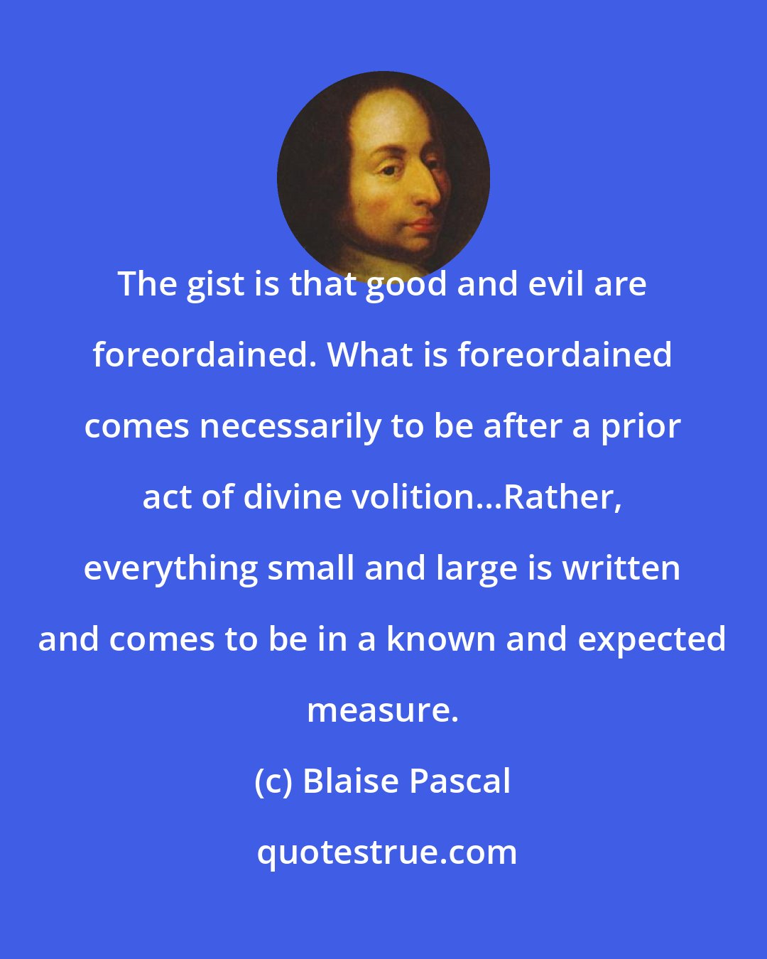 Blaise Pascal: The gist is that good and evil are foreordained. What is foreordained comes necessarily to be after a prior act of divine volition...Rather, everything small and large is written and comes to be in a known and expected measure.