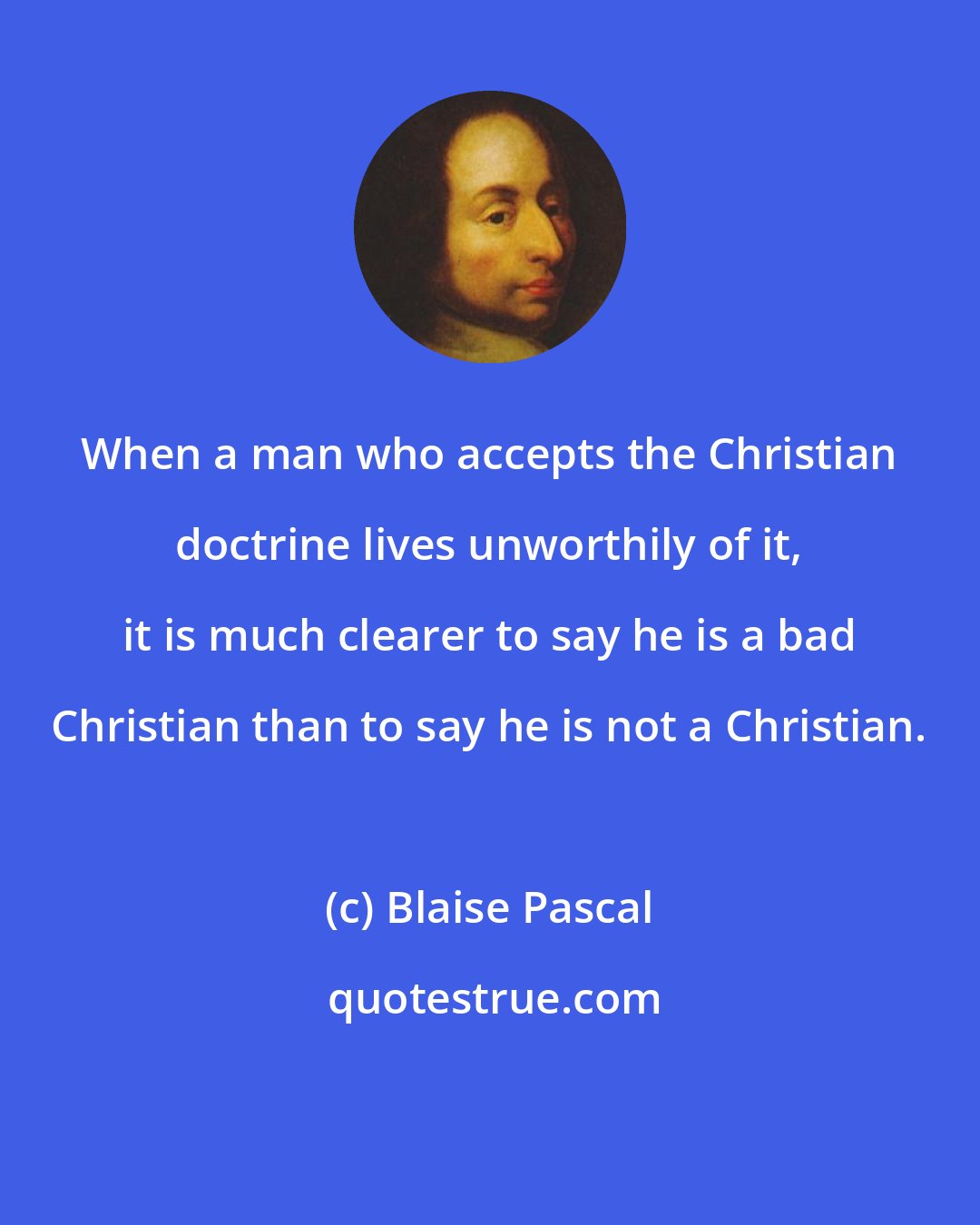 Blaise Pascal: When a man who accepts the Christian doctrine lives unworthily of it, it is much clearer to say he is a bad Christian than to say he is not a Christian.