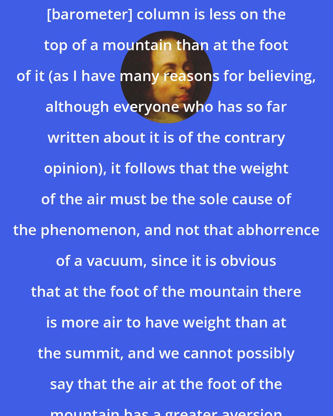 Blaise Pascal: You see, if the height of the mercury [barometer] column is less on the top of a mountain than at the foot of it (as I have many reasons for believing, although everyone who has so far written about it is of the contrary opinion), it follows that the weight of the air must be the sole cause of the phenomenon, and not that abhorrence of a vacuum, since it is obvious that at the foot of the mountain there is more air to have weight than at the summit, and we cannot possibly say that the air at the foot of the mountain has a greater aversion to empty space than at the top.