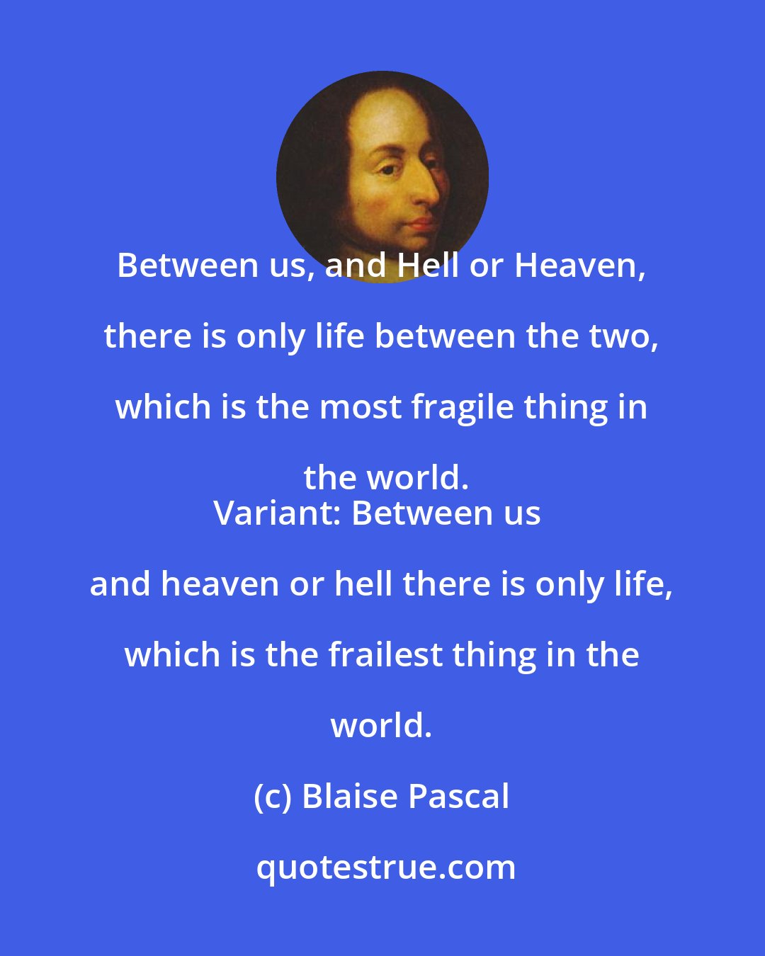 Blaise Pascal: Between us, and Hell or Heaven, there is only life between the two, which is the most fragile thing in the world.
Variant: Between us and heaven or hell there is only life, which is the frailest thing in the world.