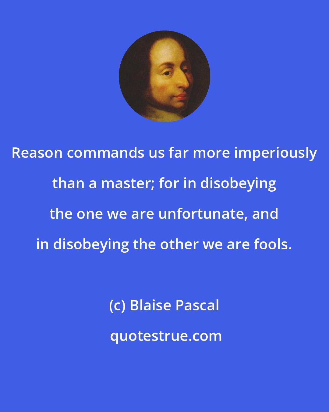 Blaise Pascal: Reason commands us far more imperiously than a master; for in disobeying the one we are unfortunate, and in disobeying the other we are fools.