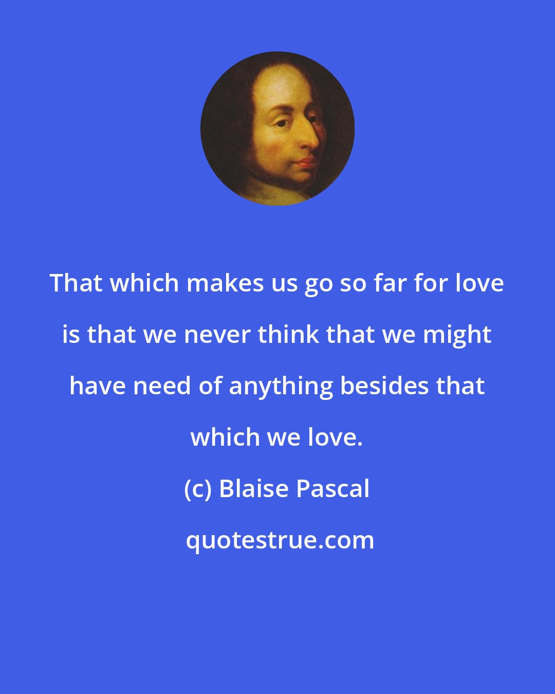 Blaise Pascal: That which makes us go so far for love is that we never think that we might have need of anything besides that which we love.