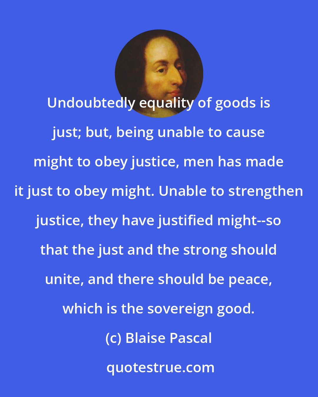 Blaise Pascal: Undoubtedly equality of goods is just; but, being unable to cause might to obey justice, men has made it just to obey might. Unable to strengthen justice, they have justified might--so that the just and the strong should unite, and there should be peace, which is the sovereign good.