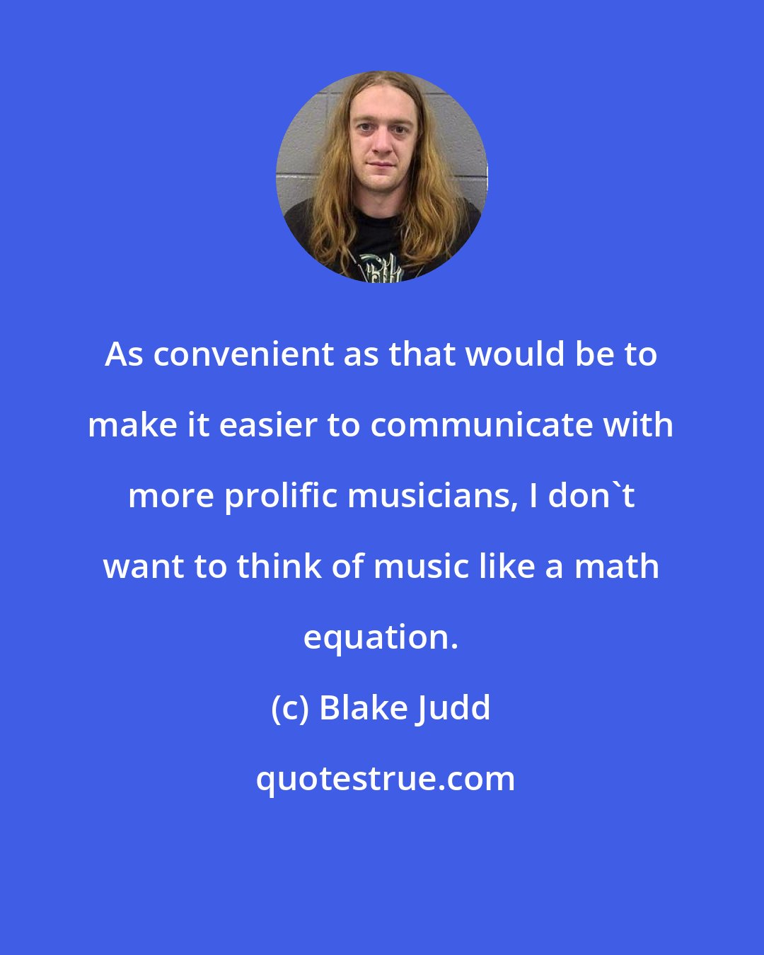 Blake Judd: As convenient as that would be to make it easier to communicate with more prolific musicians, I don't want to think of music like a math equation.