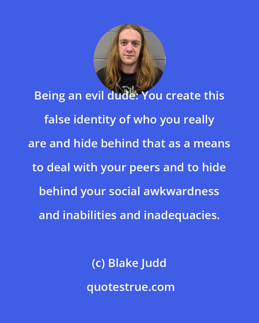 Blake Judd: Being an evil dude: You create this false identity of who you really are and hide behind that as a means to deal with your peers and to hide behind your social awkwardness and inabilities and inadequacies.