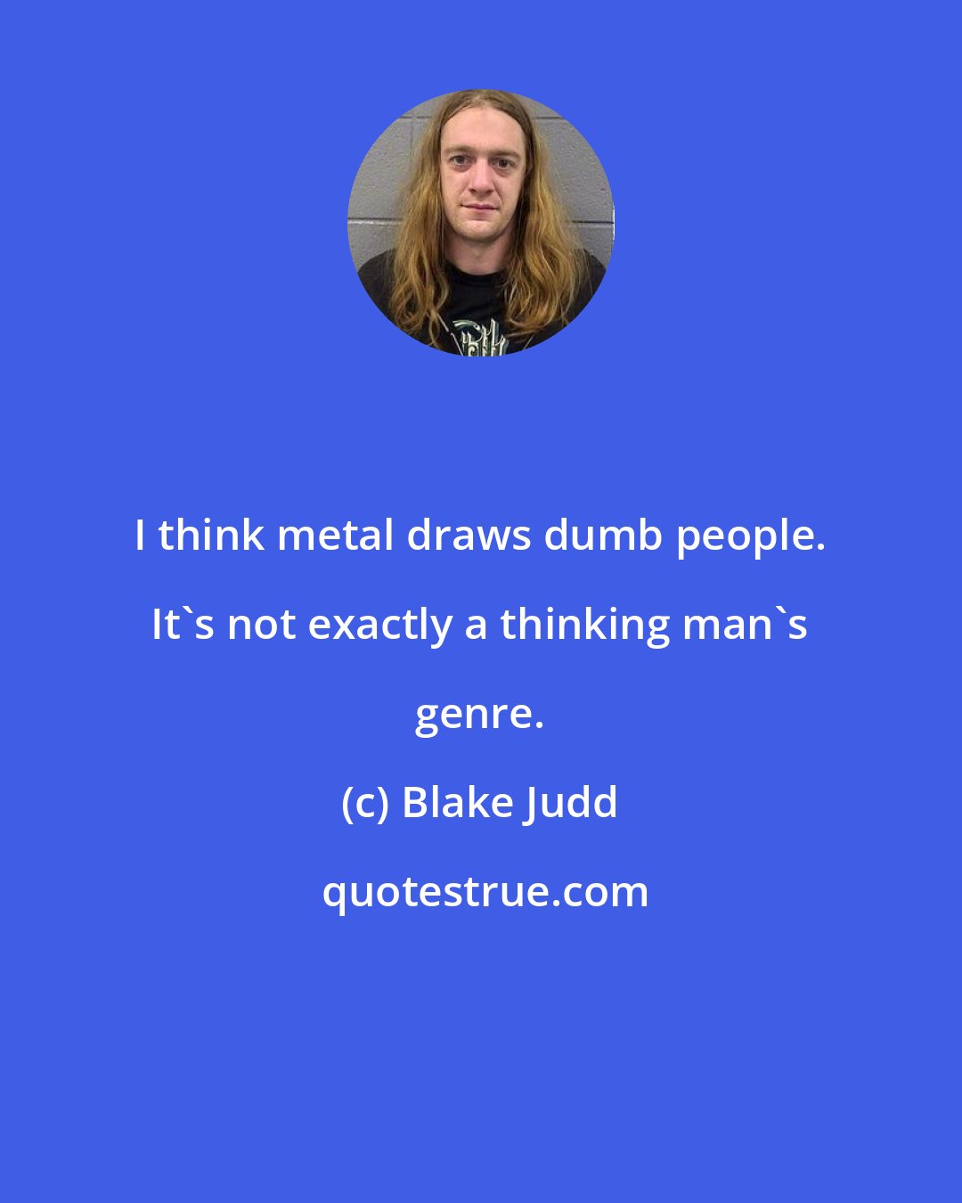 Blake Judd: I think metal draws dumb people. It's not exactly a thinking man's genre.