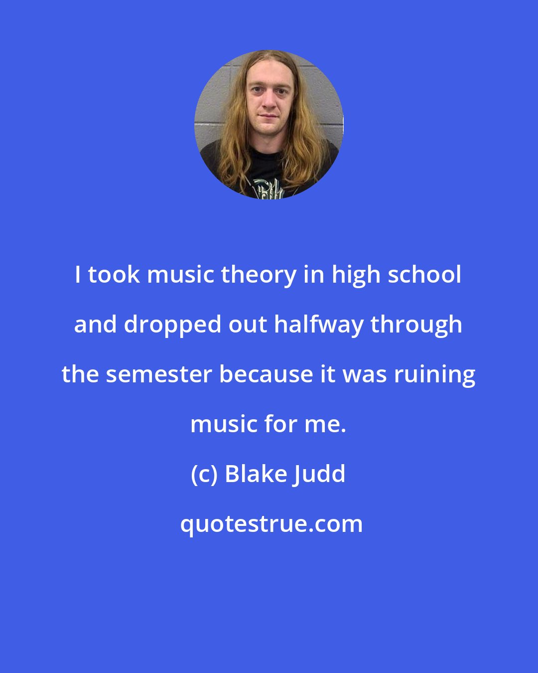 Blake Judd: I took music theory in high school and dropped out halfway through the semester because it was ruining music for me.