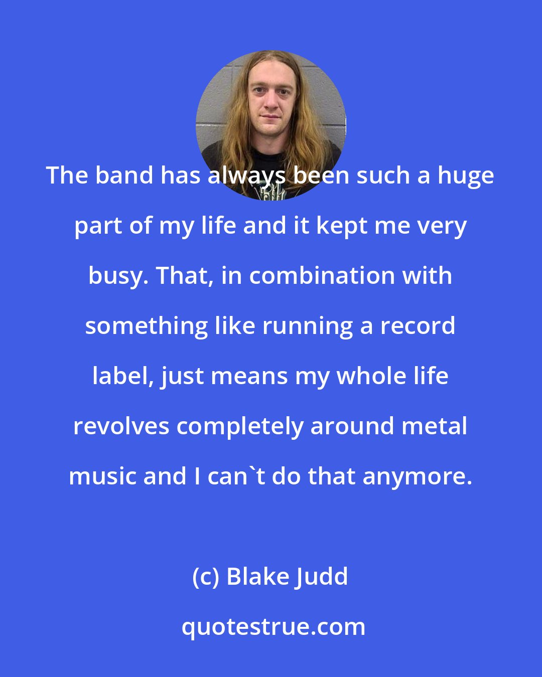 Blake Judd: The band has always been such a huge part of my life and it kept me very busy. That, in combination with something like running a record label, just means my whole life revolves completely around metal music and I can't do that anymore.