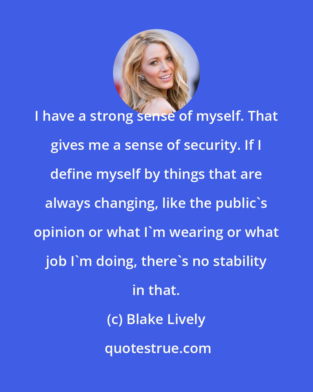 Blake Lively: I have a strong sense of myself. That gives me a sense of security. If I define myself by things that are always changing, like the public's opinion or what I'm wearing or what job I'm doing, there's no stability in that.