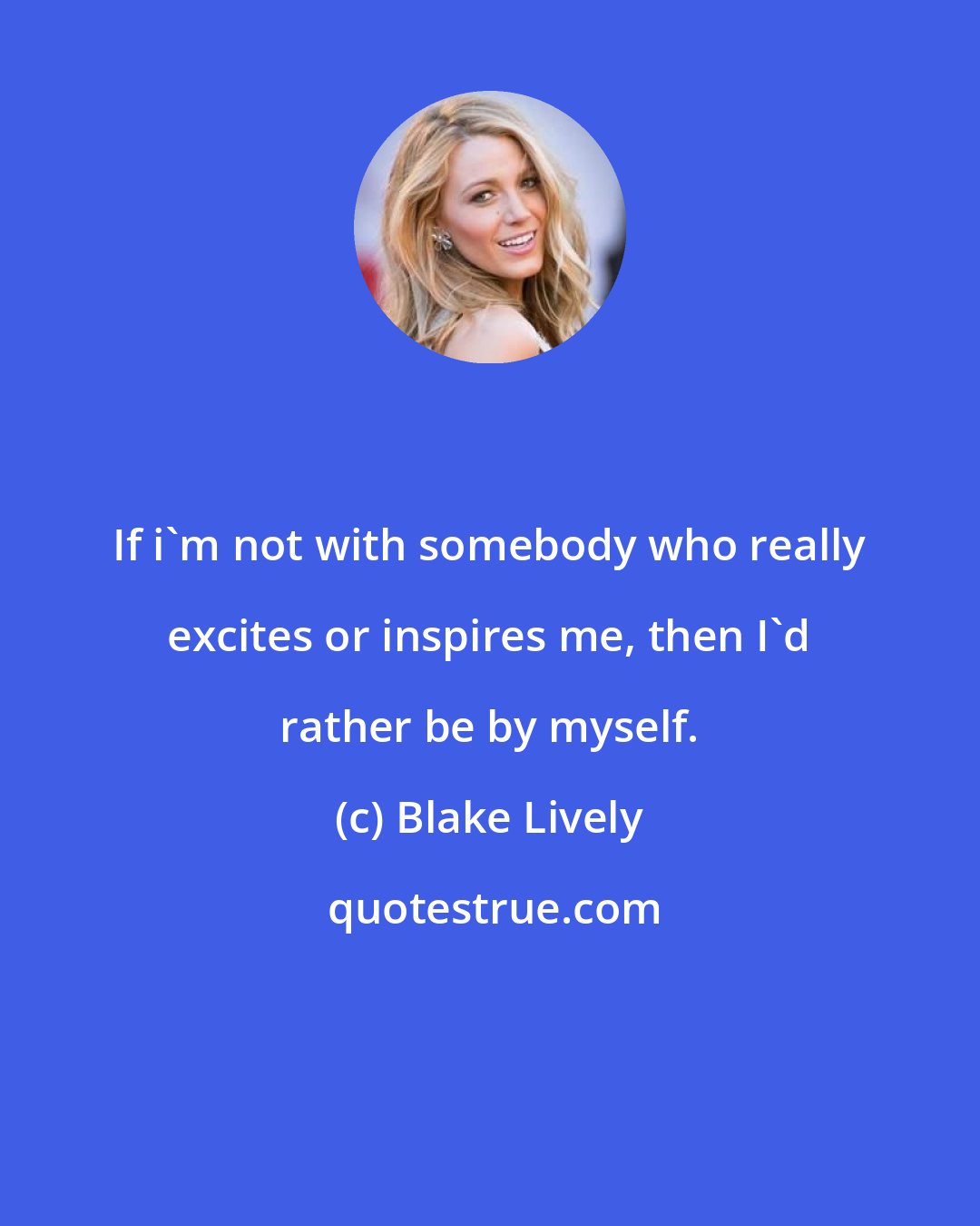 Blake Lively: If i'm not with somebody who really excites or inspires me, then I'd rather be by myself.