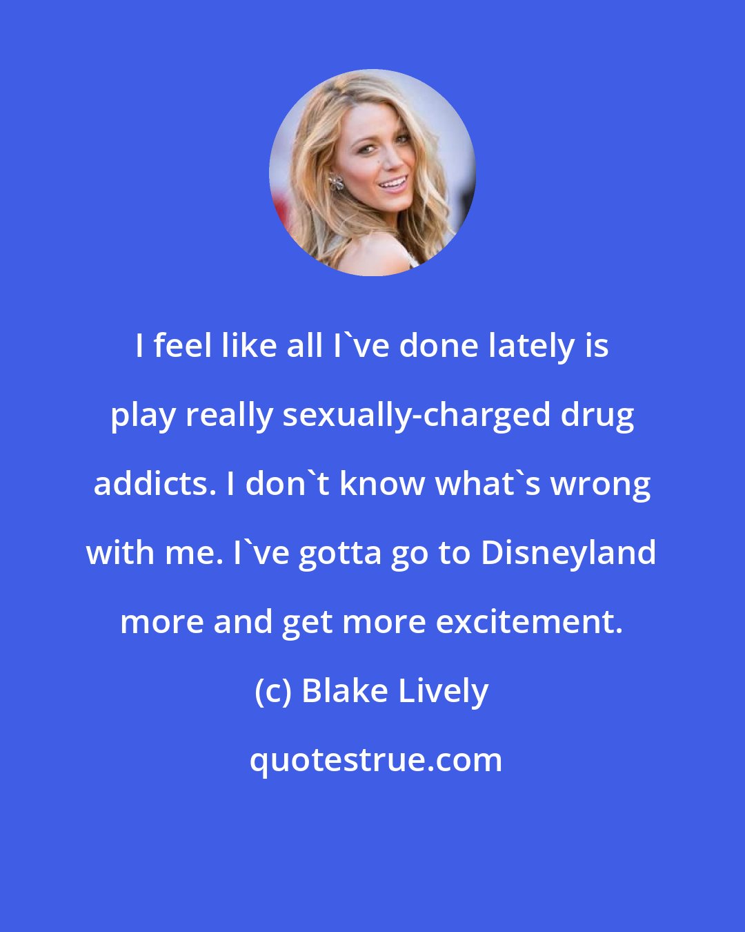 Blake Lively: I feel like all I've done lately is play really sexually-charged drug addicts. I don't know what's wrong with me. I've gotta go to Disneyland more and get more excitement.