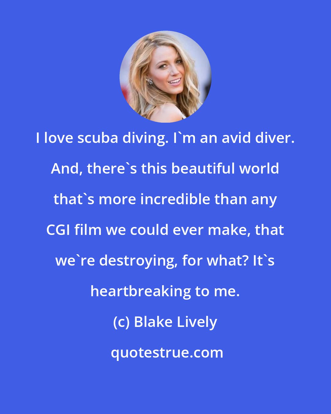 Blake Lively: I love scuba diving. I'm an avid diver. And, there's this beautiful world that's more incredible than any CGI film we could ever make, that we're destroying, for what? It's heartbreaking to me.
