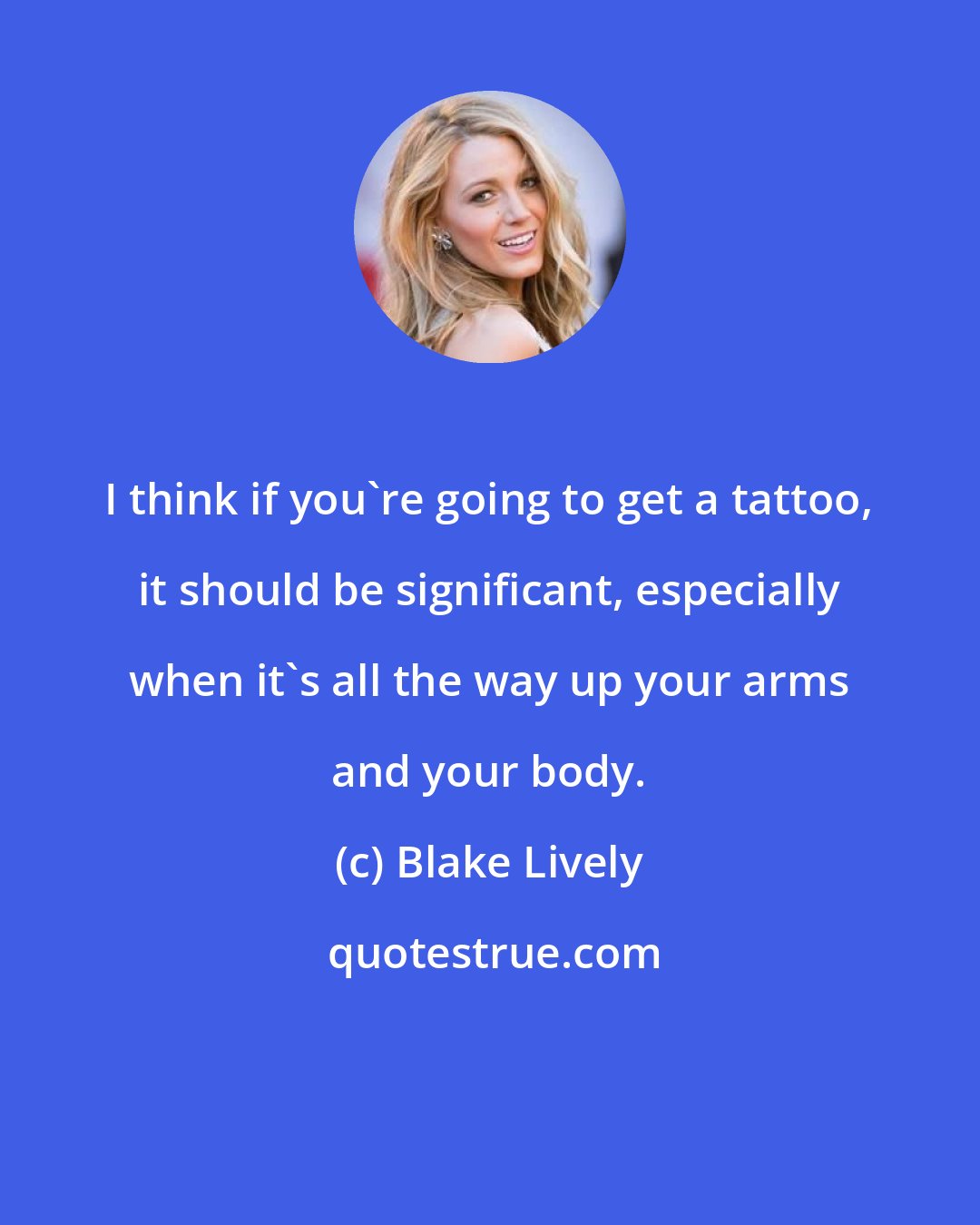 Blake Lively: I think if you're going to get a tattoo, it should be significant, especially when it's all the way up your arms and your body.