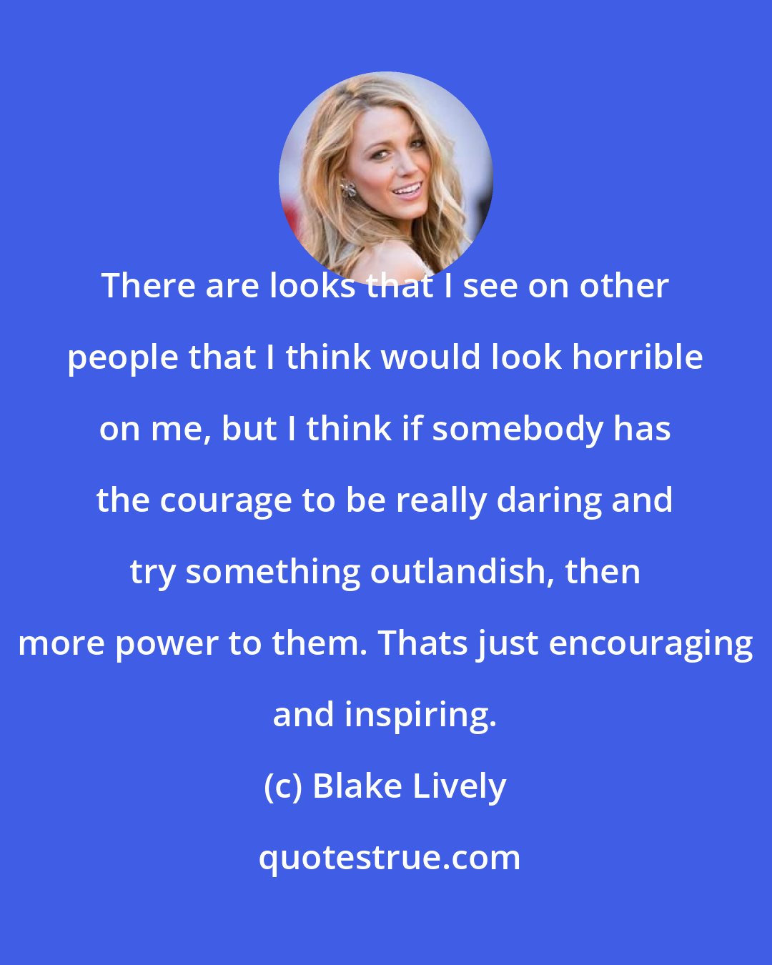 Blake Lively: There are looks that I see on other people that I think would look horrible on me, but I think if somebody has the courage to be really daring and try something outlandish, then more power to them. Thats just encouraging and inspiring.