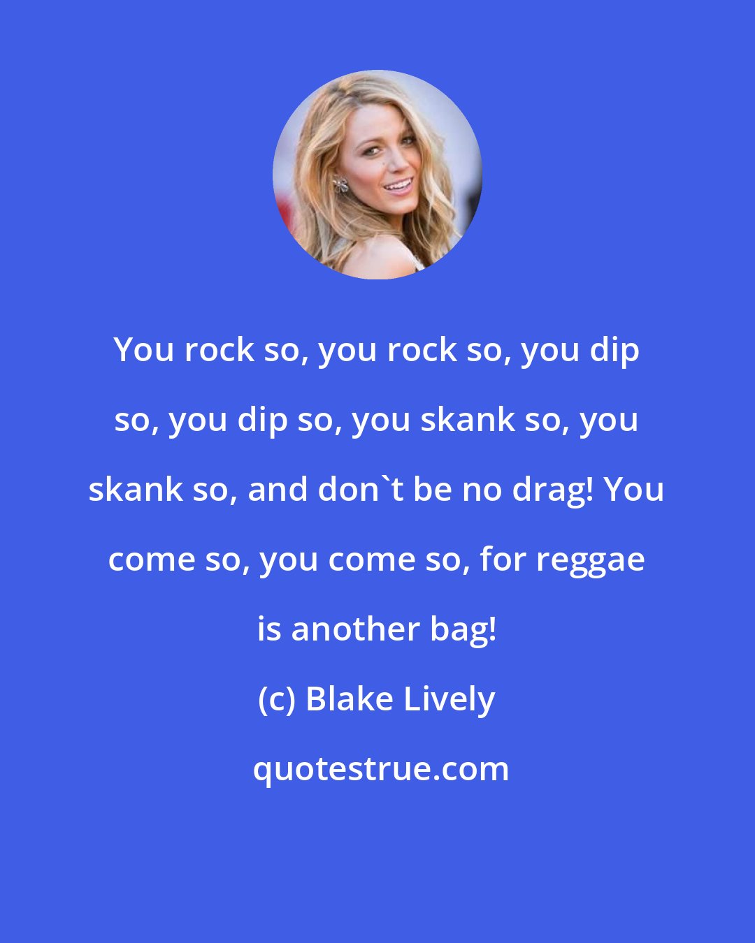 Blake Lively: You rock so, you rock so, you dip so, you dip so, you skank so, you skank so, and don't be no drag! You come so, you come so, for reggae is another bag!