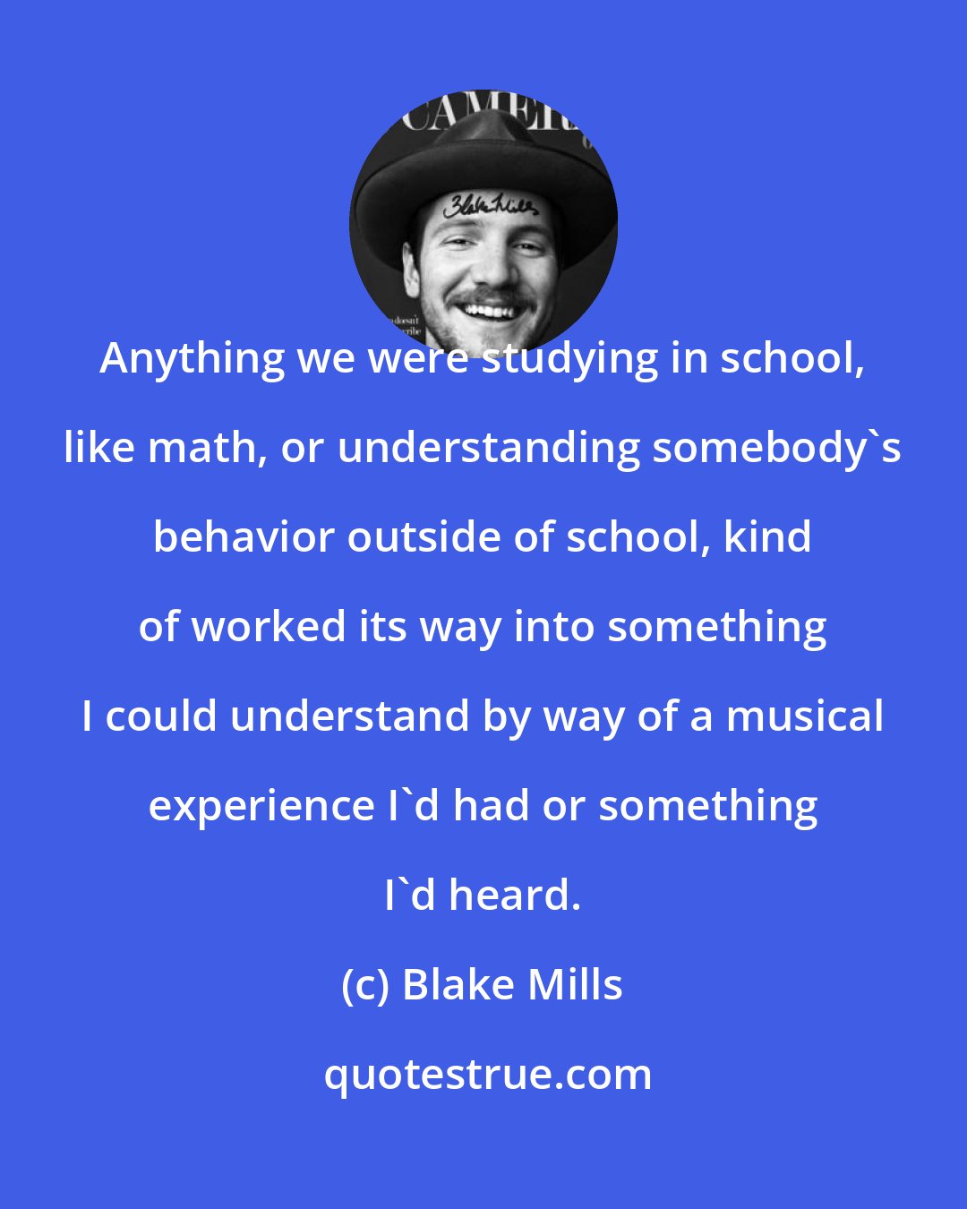 Blake Mills: Anything we were studying in school, like math, or understanding somebody's behavior outside of school, kind of worked its way into something I could understand by way of a musical experience I'd had or something I'd heard.