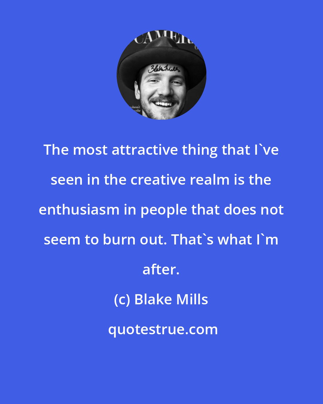 Blake Mills: The most attractive thing that I've seen in the creative realm is the enthusiasm in people that does not seem to burn out. That's what I'm after.