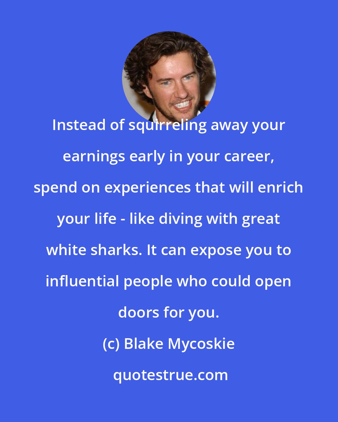 Blake Mycoskie: Instead of squirreling away your earnings early in your career, spend on experiences that will enrich your life - like diving with great white sharks. It can expose you to influential people who could open doors for you.