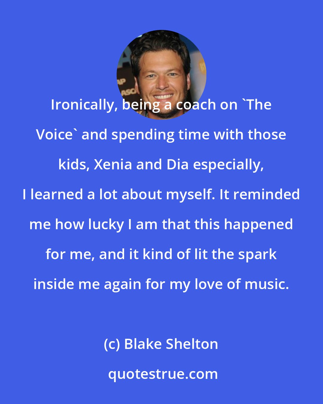 Blake Shelton: Ironically, being a coach on 'The Voice' and spending time with those kids, Xenia and Dia especially, I learned a lot about myself. It reminded me how lucky I am that this happened for me, and it kind of lit the spark inside me again for my love of music.