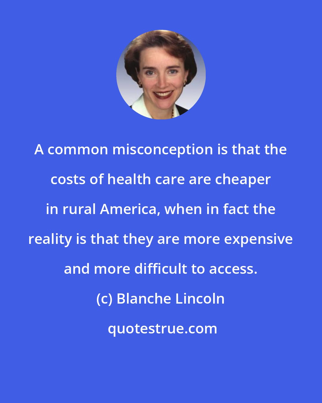 Blanche Lincoln: A common misconception is that the costs of health care are cheaper in rural America, when in fact the reality is that they are more expensive and more difficult to access.