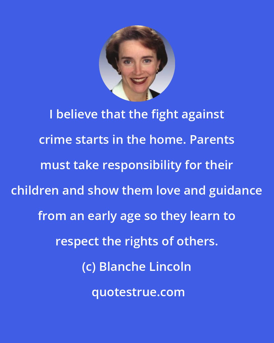 Blanche Lincoln: I believe that the fight against crime starts in the home. Parents must take responsibility for their children and show them love and guidance from an early age so they learn to respect the rights of others.