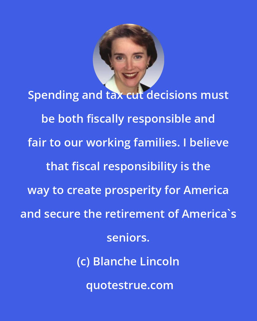 Blanche Lincoln: Spending and tax cut decisions must be both fiscally responsible and fair to our working families. I believe that fiscal responsibility is the way to create prosperity for America and secure the retirement of America's seniors.