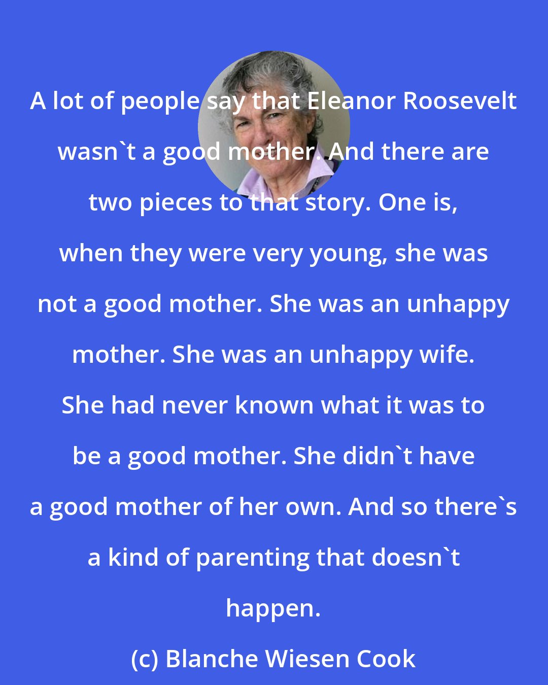 Blanche Wiesen Cook: A lot of people say that Eleanor Roosevelt wasn't a good mother. And there are two pieces to that story. One is, when they were very young, she was not a good mother. She was an unhappy mother. She was an unhappy wife. She had never known what it was to be a good mother. She didn't have a good mother of her own. And so there's a kind of parenting that doesn't happen.