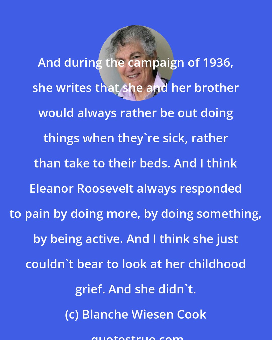 Blanche Wiesen Cook: And during the campaign of 1936, she writes that she and her brother would always rather be out doing things when they're sick, rather than take to their beds. And I think Eleanor Roosevelt always responded to pain by doing more, by doing something, by being active. And I think she just couldn't bear to look at her childhood grief. And she didn't.