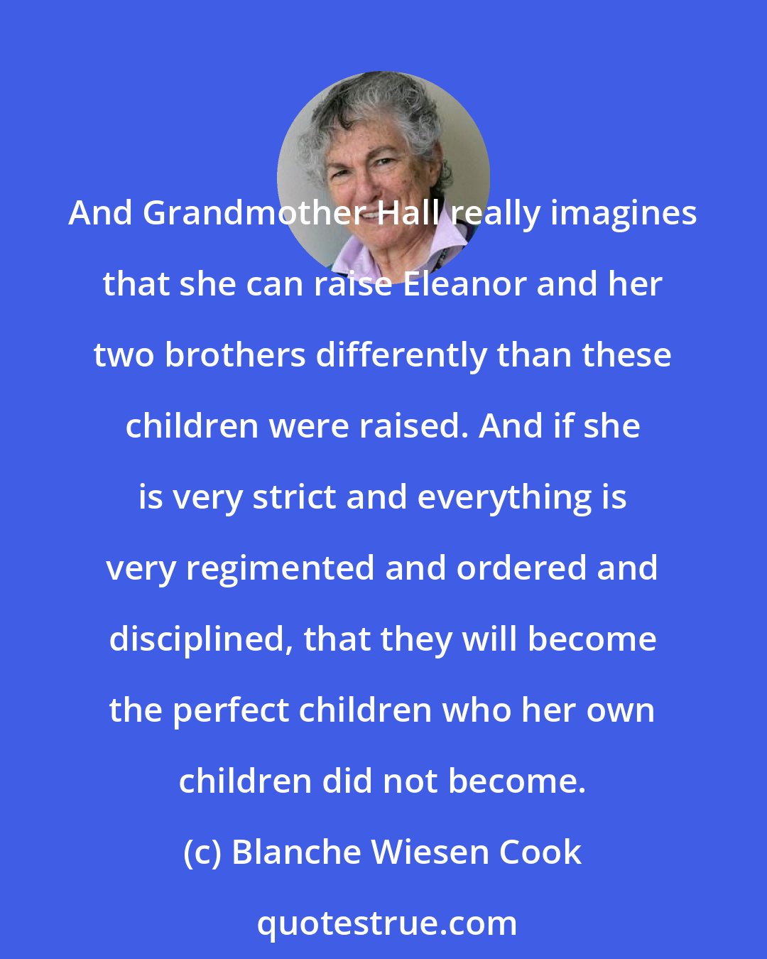 Blanche Wiesen Cook: And Grandmother Hall really imagines that she can raise Eleanor and her two brothers differently than these children were raised. And if she is very strict and everything is very regimented and ordered and disciplined, that they will become the perfect children who her own children did not become.