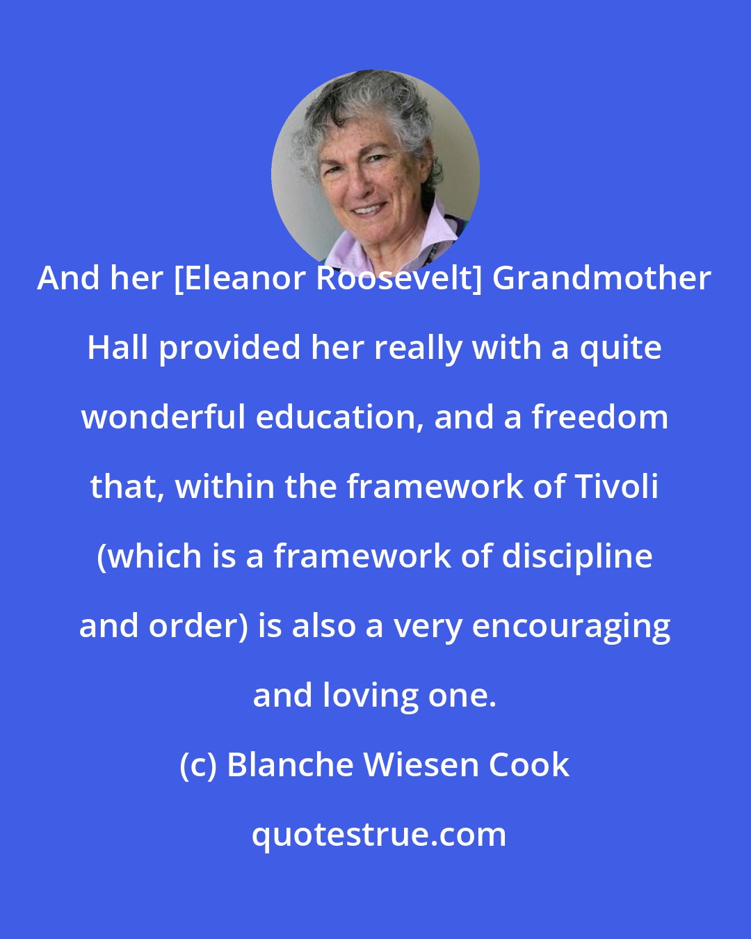 Blanche Wiesen Cook: And her [Eleanor Roosevelt] Grandmother Hall provided her really with a quite wonderful education, and a freedom that, within the framework of Tivoli (which is a framework of discipline and order) is also a very encouraging and loving one.