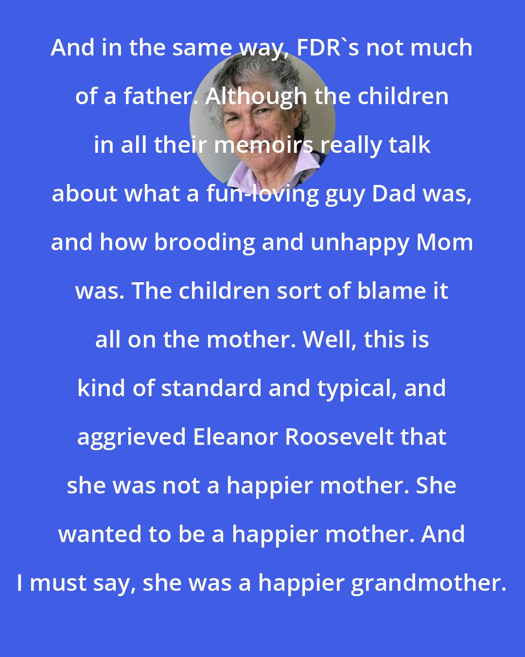 Blanche Wiesen Cook: And in the same way, FDR's not much of a father. Although the children in all their memoirs really talk about what a fun-loving guy Dad was, and how brooding and unhappy Mom was. The children sort of blame it all on the mother. Well, this is kind of standard and typical, and aggrieved Eleanor Roosevelt that she was not a happier mother. She wanted to be a happier mother. And I must say, she was a happier grandmother.